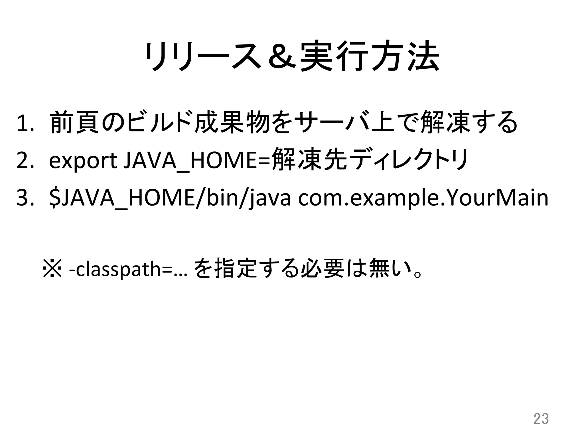 リリース＆実行方法	
1.  前頁のビルド成果物をサーバ上で解凍する	
  
2.  export	
  JAVA_HOME=解凍先ディレクトリ	
  
3.  $JAVA_HOME/bin/java	
  com.example.YourMain	
  
※	
  -­‐classpath=…	
  を指定する必要は無い。	
23	
 