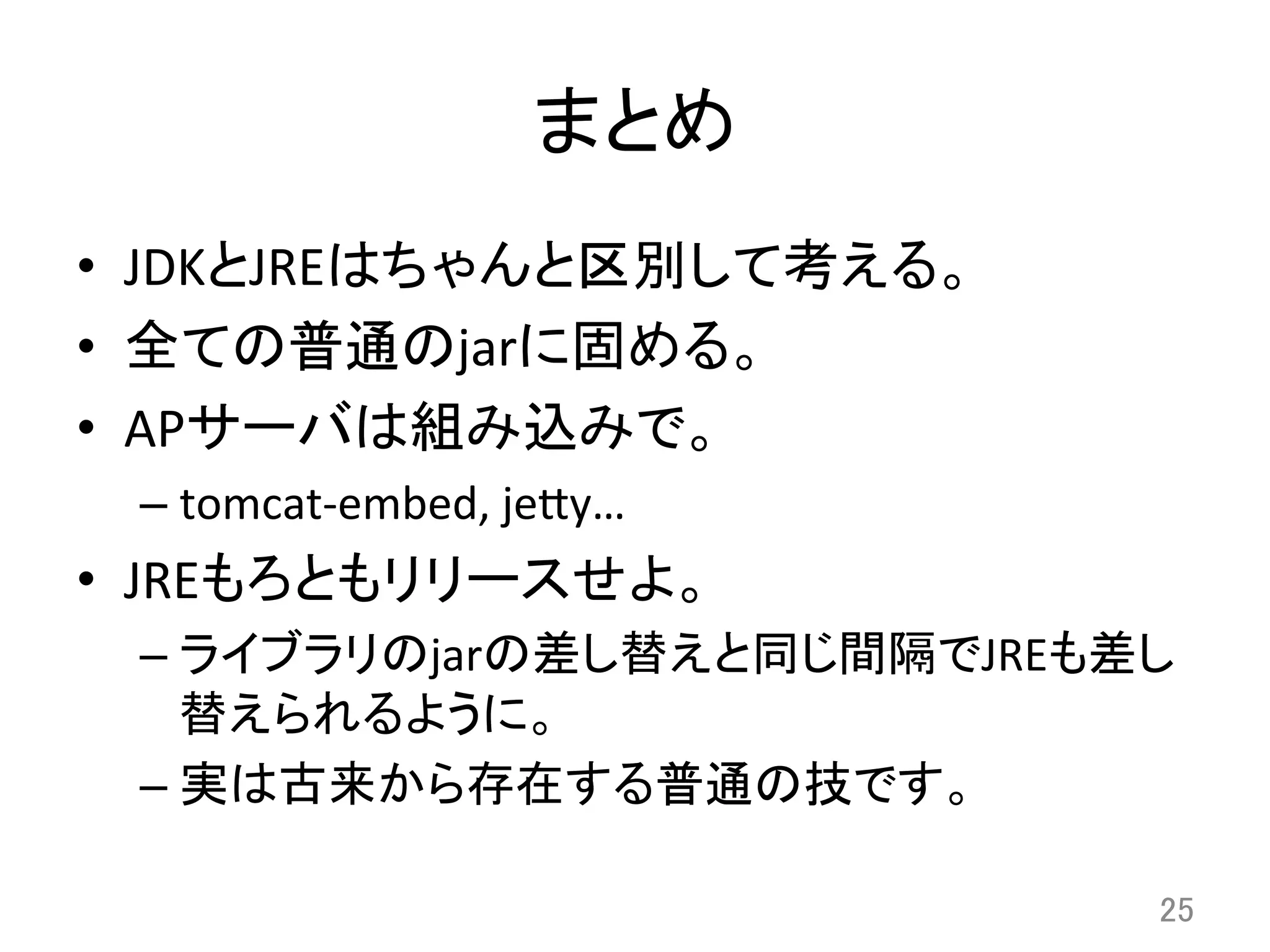 まとめ	
•  JDKとJREはちゃんと区別して考える。	
  
•  全ての普通のjarに固める。	
  
•  APサーバは組み込みで。	
  
– tomcat-­‐embed,	
  je8y…	
  
•  JREもろともリリースせよ。	
  
– ライブラリのjarの差し替えと同じ間隔でJREも差し
替えられるように。	
  
– 実は古来から存在する普通の技です。	
  
25	
 