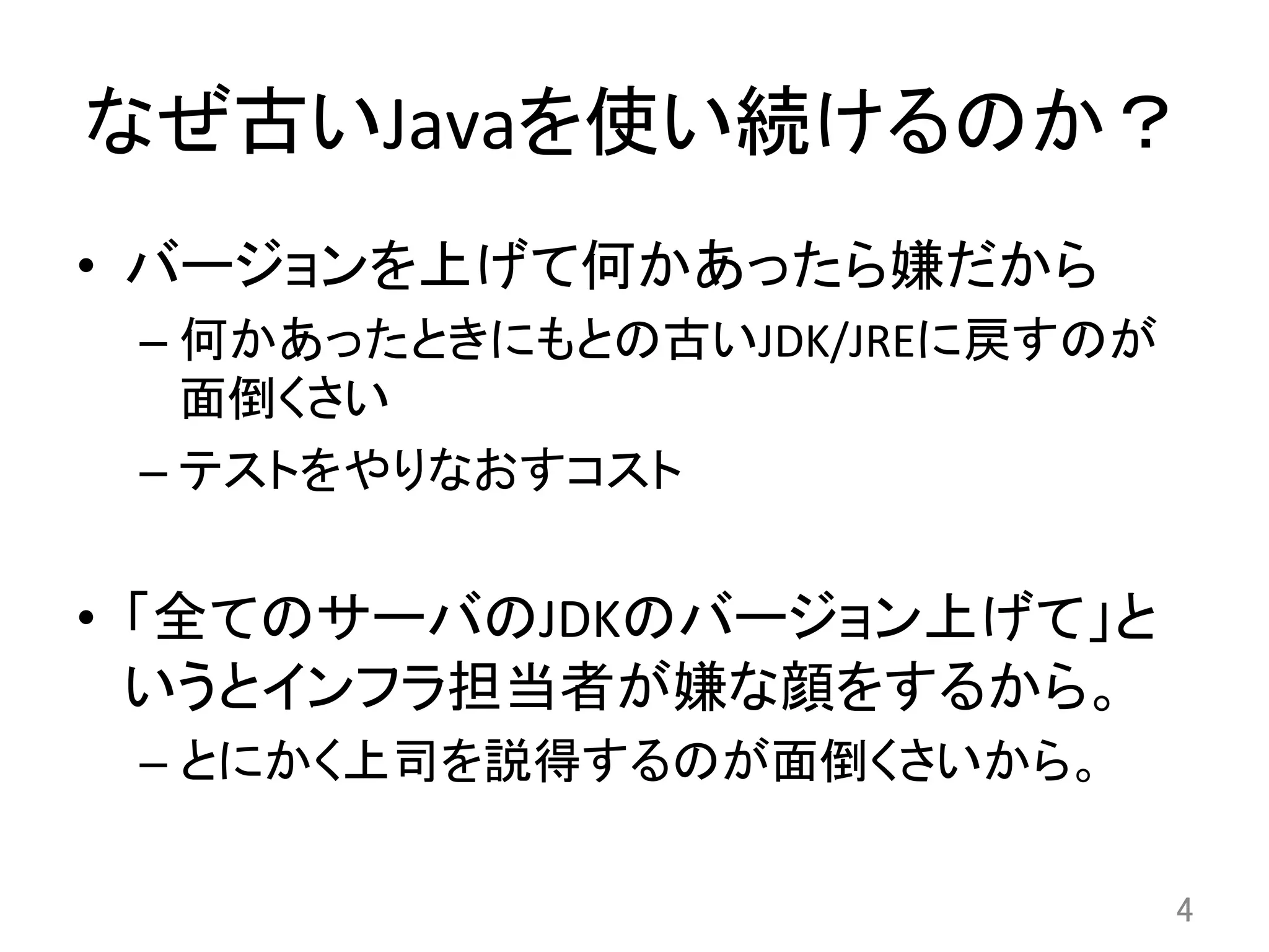 なぜ古いJavaを使い続けるのか？	
•  バージョンを上げて何かあったら嫌だから	
  
– 何かあったときにもとの古いJDK/JREに戻すのが
面倒くさい	
  
– テストをやりなおすコスト	
  
•  「全てのサーバのJDKのバージョン上げて」と
いうとインフラ担当者が嫌な顔をするから。	
  
– とにかく上司を説得するのが面倒くさいから。	
  
4	
 