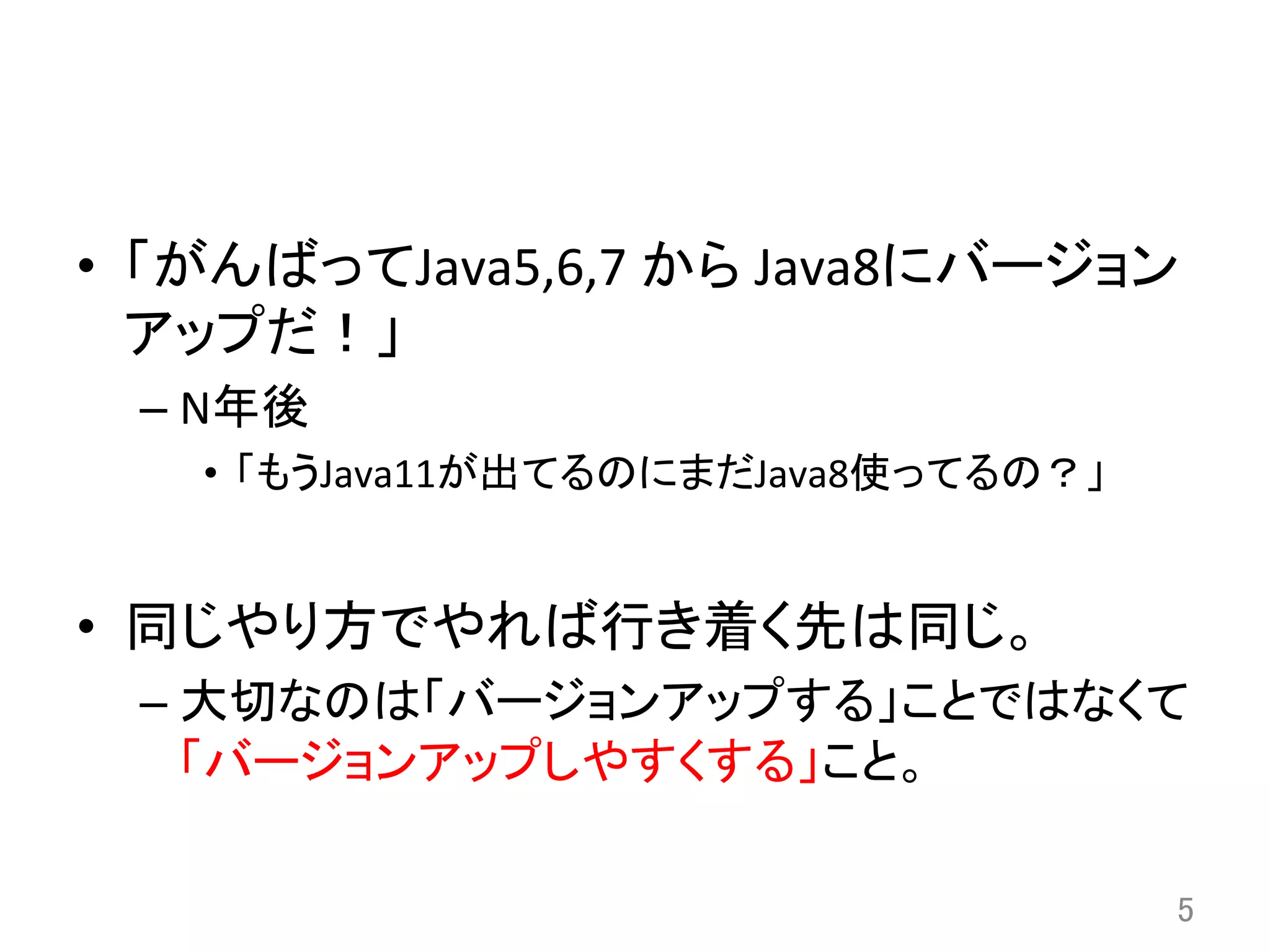 •  「がんばってJava5,6,7	
  から	
  Java8にバージョン
アップだ！」	
  
– N年後	
  
•  「もうJava11が出てるのにまだJava8使ってるの？」	
  
•  同じやり方でやれば行き着く先は同じ。	
  
– 大切なのは「バージョンアップする」ことではなくて
「バージョンアップしやすくする」こと。	
5	
 