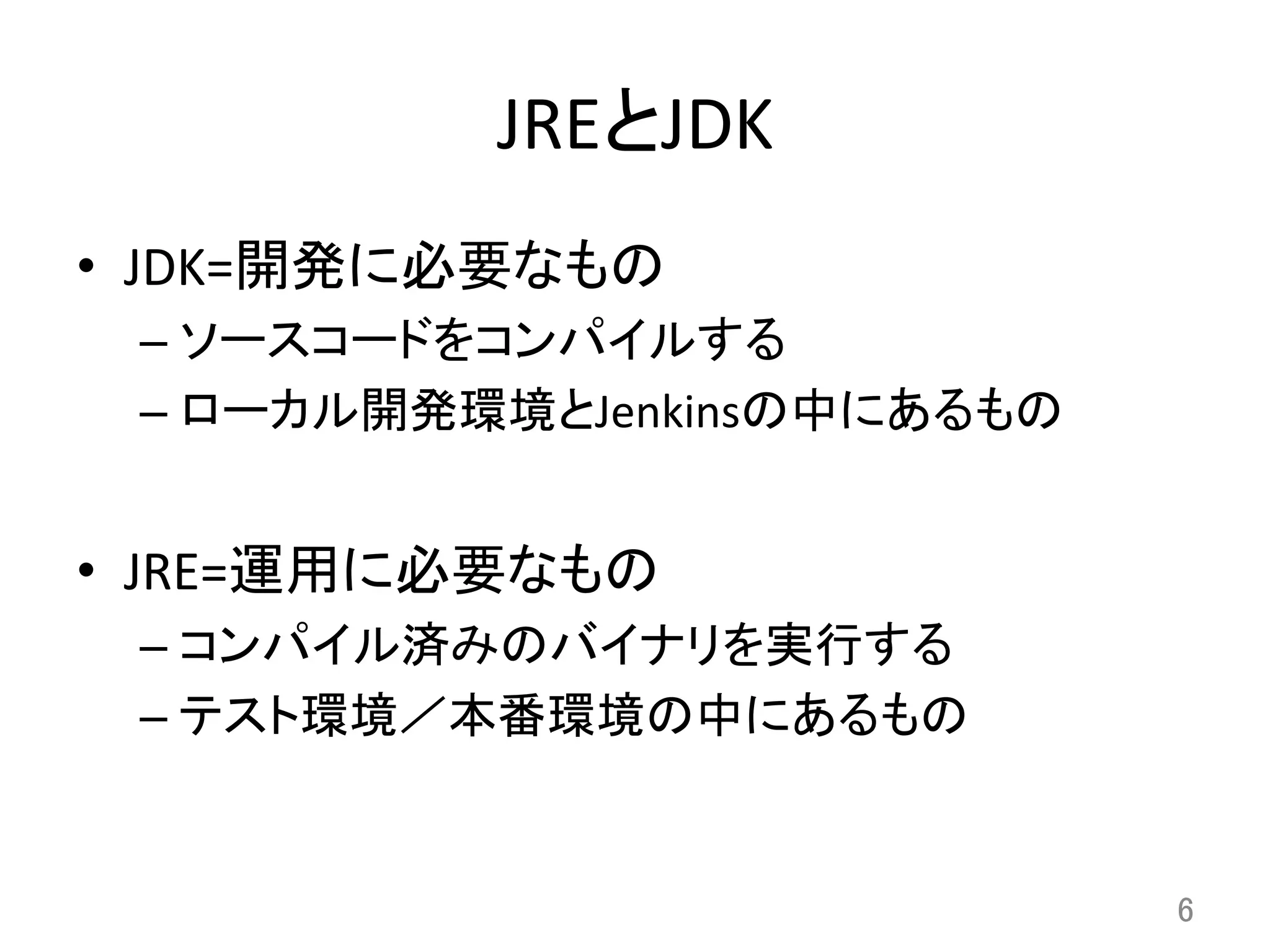 JREとJDK	
•  JDK=開発に必要なもの	
  
– ソースコードをコンパイルする	
  
– ローカル開発環境とJenkinsの中にあるもの	
  
•  JRE=運用に必要なもの	
  
– コンパイル済みのバイナリを実行する	
  
– テスト環境／本番環境の中にあるもの	
  
6	
 