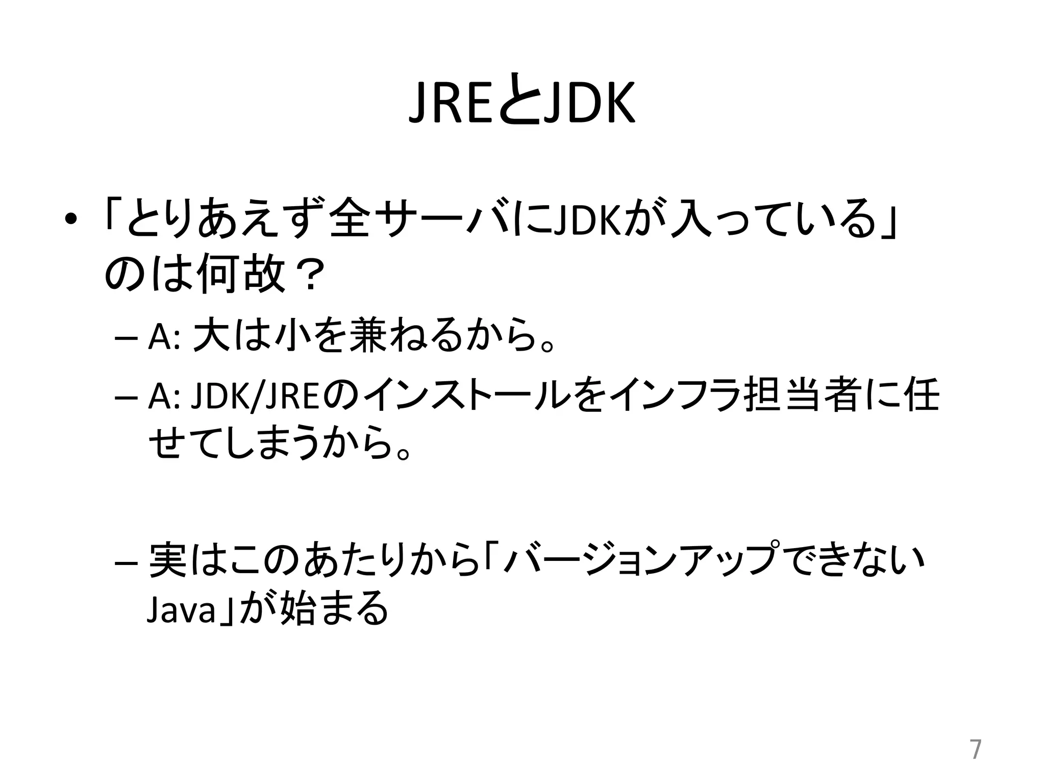 JREとJDK	
•  「とりあえず全サーバにJDKが入っている」	
  
のは何故？	
  
– A:	
  大は小を兼ねるから。	
  
– A:	
  JDK/JREのインストールをインフラ担当者に任
せてしまうから。	
  
– 実はこのあたりから「バージョンアップできない
Java」が始まる	
  
7	
 