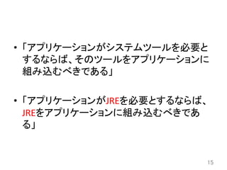 •  「アプリケーションがシステムツールを必要と
するならば、そのツールをアプリケーションに
組み込むべきである」	
  
•  「アプリケーションがJREを必要とするならば、
JREをアプリケーションに組み込むべきであ
る」	
15	
 