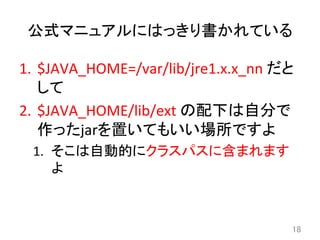 公式マニュアルにはっきり書かれている	
1.  $JAVA_HOME=/var/lib/jre1.x.x_nn	
  だと
して	
  
2.  $JAVA_HOME/lib/ext	
  の配下は自分で
作ったjarを置いてもいい場所ですよ	
  
1.  そこは自動的にクラスパスに含まれます
よ	
18	
 