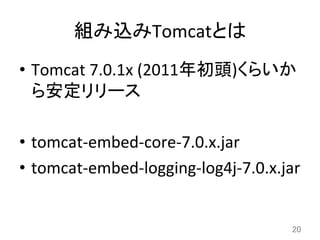 組み込みTomcatとは	
•  Tomcat	
  7.0.1x	
  (2011年初頭)くらいか
ら安定リリース	
  
•  tomcat-­‐embed-­‐core-­‐7.0.x.jar	
  
•  tomcat-­‐embed-­‐logging-­‐log4j-­‐7.0.x.jar	
20	
 