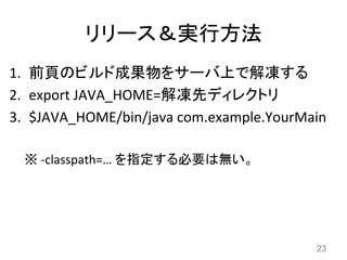 リリース＆実行方法	
1.  前頁のビルド成果物をサーバ上で解凍する	
  
2.  export	
  JAVA_HOME=解凍先ディレクトリ	
  
3.  $JAVA_HOME/bin/java	
  com.example.YourMain	
  
※	
  -­‐classpath=…	
  を指定する必要は無い。	
23	
 