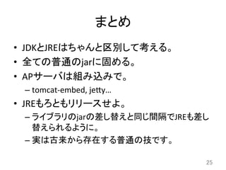 まとめ	
•  JDKとJREはちゃんと区別して考える。	
  
•  全ての普通のjarに固める。	
  
•  APサーバは組み込みで。	
  
– tomcat-­‐embed,	
  je8y…	
  
•  JREもろともリリースせよ。	
  
– ライブラリのjarの差し替えと同じ間隔でJREも差し
替えられるように。	
  
– 実は古来から存在する普通の技です。	
  
25	
 