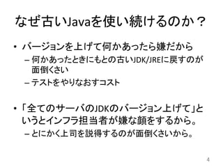 なぜ古いJavaを使い続けるのか？	
•  バージョンを上げて何かあったら嫌だから	
  
– 何かあったときにもとの古いJDK/JREに戻すのが
面倒くさい	
  
– テストをやりなおすコスト	
  
•  「全てのサーバのJDKのバージョン上げて」と
いうとインフラ担当者が嫌な顔をするから。	
  
– とにかく上司を説得するのが面倒くさいから。	
  
4	
 