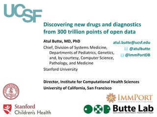 Discovering new drugs and diagnostics
from 300 trillion points of open data
Atul Butte, MD, PhD
Chief, Division of Systems Medicine,
Departments of Pediatrics, Genetics,
and, by courtesy, Computer Science,
Pathology, and Medicine
Stanford University
Director, Institute for Computational Health Sciences
University of California, San Francisco
atul.butte@ucsf.edu
@atulbutte
@ImmPortDB
 