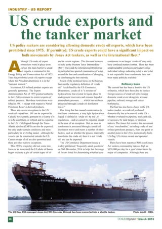 TANKEROperator March 201506
INDUSTRY - US REPORT
US policy makers are considering allowing domestic crude oil exports, which have been
prohibited since 1975. If permitted, US crude exports could have a significant impact on
both movements by Jones Act tankers, as well as the international fleet.*
A
lthough US crude oil export
restrictions were in place even
earlier, the main barrier to crude
oil exports is contained in the
Energy Policy and Conservation Act of 1975.
That Act prohibited crude oil exports except
where the President determines it is in the
“national interest.”
In contrast, US refined product exports are
generally permitted. The Export
Administration Act of 1979 granted authority
to the US Government to restrict exports of
refined products. But these restrictions were
lifted in 1981 - except with respect to Naval
Petroleum Reserve derived products.
There are current exceptions to the US
crude oil export ban. Oil can be exported to
Canada, for example, pursuant to a license if it
is to be used there, or refined and re-exported
to the US. Oil shipped through the Trans-
Alaska pipeline (TAPS) can also be exported,
but only under certain conditions and most
particularly in a US-flag tanker - although the
vessels can be constructed outside the US.
Certain swaps of oil are also permitted and
there are other narrow exceptions.
This 1970’s era policy did not come into
focus as an issue until the US shale oil boom
began to create a glut of certain types of oil
and in certain regions. The discount between
oil sold at the Western Texas Intermediate
(WTI) price and the international Brent price
in particular has spurred examination of ways
around the ban and consideration of changing,
or eliminating the ban entirely.
Much of the technical focus on the ban has
been on the regulatory definition of ‘crude
oil.’ As defined by the US Commerce
Department, crude oil is “a mixture of
hydrocarbons that existed in liquid phase in
underground reservoirs and remains liquid at
atmospheric pressure . . . which has not been
processed through a crude oil distillation
tower.”
One thing that has caused consternation is
that lease condensate, a very light hydrocarbon
liquid, is defined as ‘crude oil’ by the US
regulations – and so cannot be exported except
in the case of an exception. But, as soon as
condensate is processed through a crude oil
distillation tower and meets a number of other
factors, such as whether the process materially
transforms the crude oil, then it is not ‘crude
oil’ and can be exported.
The US Commerce Department issued a
widely publicised ‘frequently asked questions’
on 30th December, 2014 to help, but the range
of factors listed for determining whether lease
condensate is no longer ‘crude oil’ may only
have confused matters further. There has been
understandable confusion particularly since
individual rulings indicating what is and what
is not exportable lease condensate have not
been made publicly available.
Refinery boon
The current ban has been a boon to the US
refineries, which have been able to replace
foreign sources of crude oil with cheaper
domestic crude even taking into account
pipeline, railroad, storage and tanker
bottlenecks.
The ban has also been a boon to the US
tanker market, as crude oil produced
domestically has to be moved in the US –
whether overland by pipeline, truck and rail,
or seaways, by tank barges, or deepsea
tankers. The Jones Act restricts the movement
of any ‘merchandise,’ including crude oil and
refined petroleum products, from one point to
another point in the US to domestically-built,
US-flag, US citizen owned and operated
vessels.
There have been reports of MR-sized Jones
Act tankers commanding rates as high as
$120,000 per day for a year’s timecharter by
major oil companies. Although there are
US crude exports and
the tanker market
The US flag, OSG-managed Jones Act MR Overseas Chinook has been converted into a shuttle tanker. Photo credit - OSG.
 