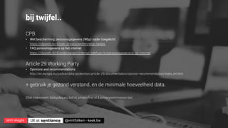ann wuyts
 UX at 
 @vintfalken - keek.be
bij twijfel..
CPB
•  Wet bescherming persoonsgegevens (Wbp) nader toegelicht
https://cbpweb.nl/nl/over-privacy/wetten/wbp-naslag
•  FAQ persoonsgevens op het internet
https://cbpweb.nl/nl/onderwerpen/internet-telefoon-tv/persoonsgegevens-op-internet
Article 29 Working Party
•  Opinions and recommendations
http://ec.europa.eu/justice/data-protection/article-29/documentation/opinion-recommendation/index_en.htm
+ gebruik je gezond verstand, én de minimale hoeveelheid data.
(Ook interessant: lobbyplag.eu, bof.nl, privacyﬁrst.nl & privacycommission.be)
 