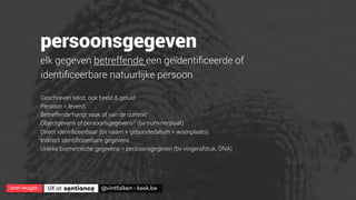 ann wuyts
 UX at 
 @vintfalken - keek.be
persoonsgegeven
elk gegeven betreffende een geïdentiﬁceerde of
identiﬁceerbare natuurlijke persoon
Geschreven tekst, ook beeld & geluid
Persoon = levend
Betreffende hangt vaak af van de context
Objectgevens of persoonsgegevens? (bv nummerplaat)
Direct identiﬁceerbaar (bv naam + geboortedatum + woonplaats)
Indirect identiﬁcieerbare gegevens
Unieke biometrische gegevens = persoonsgegeven (bv vingerafdruk, DNA)
 