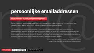 ann wuyts
 UX at 
 @vintfalken - keek.be
nn@
persoonlijke emailaddressen
een e-mailadres is (vaak) een persoonsgegeven
Een e-mailadres is weliswaar (vaak) een persoonsgegeven maar niet een persoonsgegeven van
gevoelige aard. Het is een minder publiek gegeven dan een gewoon adres.
“Dat betekent enerzijds dat het minder gemakkelijk te achterhalen is en de bekendheid daarvan in hoge mate afhangt van
bekendmaking door de persoon die dat adres aanhoudt. Anderzijds betekent dat dat aan een e-mailadres ook na bekendmaking een
zeker vertrouwelijk karakter niet kan worden ontzegd. Ontdekking van een e-mailadres dat verborgen had moeten blijven, heeft evenwel
in het algemeen minder ingrijpende gevolgen dan ontdekking van een reëel adres. Iemand kan immers meestal relatief gemakkelijk van
e-mailadres veranderen zonder sporen na te laten en zonder al te veel kosten of nadelige gevolgen. “
Jurisprudentie Gerechtshof Amsterdam 18 juli 2002, LJN: AE5514
(XS4ALL vs AB.FAB , een e-DM (email direct marketing) bedrijf.
 