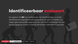 ann wuyts
 UX at 
 @vintfalken - keek.be
Identificeerbaar evolueert
Een gegeven dat NU nog "redelijkerwijs niet identiﬁceerbaar" is omdat
identiﬁcatie een disproportionele aanwending van geld en middelen zou
vergen (geen persoonlijke gegevens), kan met betere technologie toch een
persoonsgegeven worden omdat de identiﬁcatie makkelijker is geworden.
 