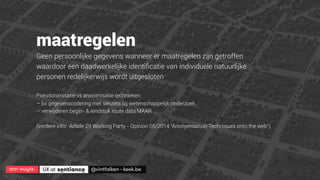 ann wuyts
 UX at 
 @vintfalken - keek.be
maatregelen
Geen persoonlijke gegevens wanneer er maatregelen zijn getroffen
waardoor een daadwerkelijke identiﬁcatie van individuele natuurlijke
personen redelijkerwijs wordt uitgesloten
Pseudonimisatie vs anonimisatie technieken
– bv gegevenscodering met sleutels bij wetenschappelijk onderzoek
– verwijderen begin- & eindstuk route data MAAR.. .
(verdere info: Article 29 Working Party - Opinion 05/2014 "Anonymisation Techniques onto the web”)
 