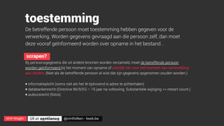ann wuyts
 UX at 
 @vintfalken - keek.be
toestemming
De betreffende persoon moet toestemming hebben gegeven voor de
verwerking. Worden gegevens gevraagd aan die persoon zelf, dan moet
deze vooraf geïnformeerd worden over opname in het bestand… .
scrapen?
Bij persoonsgegevens die uit andere bronnen worden verzameld, moet de betreffende persoon
worden geïnformeerd bij het moment van opname of uiterlijk net voor het moment van verstrekking
aan derden. (Niet als de betreffende persoon al wist dat zijn gegevens opgenomen zouden worden.)
+ informatieplicht (soms niet als het té tijdrovend is adres te achterhalen)
+ databankenrecht (Directive 96/9/EG – 15 jaar na voltooiing. Substantiele wijziging => restart count.)
+ auteursrecht (fotos)
 