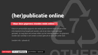 ann wuyts
 UX at 
 @vintfalken - keek.be
(her)publicatie online
“ Maar deze gegevens stonden reeds online ! ”
Foto’s en persoonlijke gegevens die reeds op het internet staan mogen enkel
mits toestemming hergebruikt worden, ook al zijn deze reeds openbaar
gemaakt. Je mag deze niet zomaar elders op het internet plaatsen. De gegevens
worden dan namelijk in een andere context gebruikt en voor een ander doel.
(verdere info: cpbweb.nl)
 