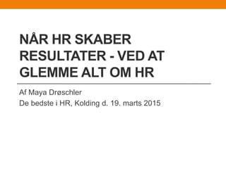 NÅR HR SKABER
RESULTATER - VED AT
GLEMME ALT OM HR
Af Maya Drøschler
De bedste i HR, Kolding d. 19. marts 2015
 