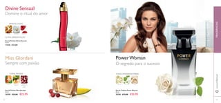 FRAGRÂNCIASwww.oriﬂame.pt
Eau de Toilette Power Woman
50 ml.
26769 €33,00 €22,95
FLORAL AMADEIRADA ÂMBAR
ROSAPATCHOULIGENGIBRE
PowerWoman
O segredo para o sucesso
Eau de Parfum Miss Giordani
50 ml.
30399 €33,00 €22,95
Miss Giordani
Sempre com paixão
FLORAL FRUTADA
SORVETE DE
MANGA
NÉROLI PIMENTA
VERMELHA DE
PONDI
CHERRY
Domine o ritual do amor
Divine Sensual
Eau de Parfum Divine Sensual
50 ml.
11430 €33,00
ÂMBAR GARDÉNIA FRAMBOESA
ORIENTAL FLORAL
ÚLTIMA APRESENTAÇÃO
5352
 