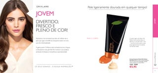 92 93
JOVEM
OS SEUS SONHOS – A NOSSA INSPIRAÇÃO™
Adoramos criar produtos que são um reﬂexo de si,
para que siga as tendências enquanto ainda cria uma
aura de individualidade.
A gama jovem Oriﬂame está recheada de tons chiques
e entusiasmo, mas permite-lhe mostrar a sua audácia,
ambições ilimitadas e maravilhosa espontaneidade.
DIVERTIDO,
FRESCO E
PLENO DE COR!
Pele ligeiramente dourada em qualquer tempo!
O brilho ligeiro de Peach Me
Perfect dá um brilho fresco e
fabuloso à sua pele todo o ano
– mas ﬁca incrível sobre a pele
ainda ligeiramente bronzeada
do ﬁnal do verão!
Creme Corporal Peach Me Perfect
Very Me Fabuloso creme corporal brilhante,
com um aroma fresco de pêssego. Hidrate,
suavize e ilumine a sua pele. 150 ml.
24267 €9,00
€5,95
JOVEMwww.oriﬂame.pt
PARA O CORPO
 