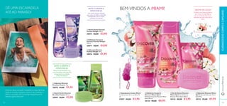 ቢ
ባ
ቢ
ባ
ቢ
ባ
ቤ
ብ
A Líchia é um fruto suculento
que cresce em abundância
no sul da Florida. Este fruto
delicado tem um aroma ﬂoral
doce.
AROMA DE LÍCHIA:BEM-VINDOS A MIAMI!
ቢ Esponja para Costas Miami
Comprimento: 24 cm, cordões: 13
cm.
27697 €4,00 €2,95
ባ Esfoliante Corporal
Discover Miami Spirit
Esfoliante Corporal Discover Miami
Spirit 200 ml.
30134 €8,00 €4,95
ብ Sabonete Discover Miami
Spirit Sabonete Discover Miami
Spirit 90 g.
30133 €3,00 €1,95
ቤ Gel de Duche Discover
Miami Spirit Gel de Duche
Discover Miami Spirit 250 ml.
30132 €6,00 €3,95
ÚLTIMAAPRESENTAÇÃO
ቢ Sabonete Discover
Brazilian Passion 90 g.
30070 €3,00 €1,95
ቤ Sabonete Discover
Parisian Delight 90 g.
30076 €3,00 €1,95
ባ Esfoliante Corporal
Discover Parisian Delight
200 ml.
30077 €8,00 €4,95
ቢ Gel de Duche Discover
Parisian Delight 250 ml.
30075 €6,00 €3,95
ባ Gel de Duche Discover
Brazilian Passion 250 ml.
30069 €6,00 €3,95
DÊ UMA ESCAPADELA
ATÉ AO PARAÍSO!
SINTA O AROMA E
APAIXONE-SE:
Um aroma quente, sedutor,
com notas de toffee e baunilha,
enriquecidas com o aroma
romântico da lavanda.
SINTA O AROMA E
APAIXONE-SE:
Mime os seus sentidos com
o aroma sedutor efervescente
do guaraná, erva cidreira
e base de almíscar.
Desfrute dessa sensação irresistível de estar de férias
todas as manhãs enquanto mima os seus sentidos e
delicia a sua pele com os aromas maravilhosos da
deliciosa gama Discover!
109108
CUIDADOSDOCORPOECAPILARESwww.oriﬂame.pt
ቤ
 