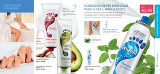 11
2
3
111110
ቢ
ባ
ቤ
ቤ Spray Revitalizante Feet Up
150 ml.
20549 €11,00
CUIDE MELHOR
DOS SEUS PÉS
ESFOLIANTE
DIÁRIO
PARA PÉS
Utilize-o no banho
ou duche para
remover as células
cutâneas e suavizar
a pele áspera e
seca.
CREME
HIDRATANTE
PARA A NOITE
SPRAY DIÁRIO PARA PÉS
Comece o seu dia refrescando
instantaneamente os seus pés com este
spray desodorizante
Os cuidados de pés básicos são muitas vezes negligenciados, mas ao adicionar
estes tratamentos Feet Up na sua rotina diária de beleza, sentirá toda uma
nova dimensão de frescura… Porque quando os seus pés estão frescos,
você sente-se cheio de energia e conﬁança para encarar um novo dia!
CUIDADOS DE PÉS ESSENCIAIS
PARA O DIA E PARA A NOITE
ባ Creme de Noite Hidratante
Feet Up 75 ml.
20554 €11,00
ቢ Esfoliante Feet Up 75 ml.
20553 €11,00
Aplique nos pés limpos e
secos, para suavizá-los durante
a noite
Eucalipto Antissético
& Menta Refrescante
CUIDADOSDOCORPOECAPILARESwww.oriﬂame.pt
CADA
€5,95
 