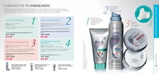 routine</regular></artworkText></text> routine</regular></artworkText></text>
1 1
3
332
22
4
444444
113
ቢ
ባ
ቤ
ብ
ባ Mousse Refrescante para as Pernas Feet Up Advanced
150 ml.
21905 €12,00
€7,95
PERNAS CANSADAS E DORIDAS?
Utilize: A Mousse Refrescante para as Pernas para
suavizar e aliviar a sensação de pernas cansadas e doridas.
Quando: Diariamente
Coloque uma bola de Mousse na mão e espalhe pelas pernas, dos
tornozelos para cima. O efeito crepitante começa instantaneamente.
ቢ Creme para Pés Salvation Feet Up Advanced 50 ml.
23276 €13,00
€7,95
OS CALOS TRANSTORNAM-NO?
Utilize: O Creme para Pés Salvation
Quando: Diariamente
Aplique uma bola pequena de creme nos seus pés, especialmente na
pele áspera e com calos.
ብ Meias para Hidratação Tamanho único.
16675 €6,00
€3,95
PRETENDE OBTER OS MELHORES
RESULTADOS?
Utilize: Meias para Hidratação
Quando: À noite, juntamente com a Máscara Intensiva
Ao calçar estas meias suaves, ajudará a reter a hidratação da máscara.
Está comprovado que a utilização das meias intensiﬁca o efeito
hidratante.
ቤ Máscara Intensiva para Pés Secos e Cansados Feet Up
Advanced 100 ml.
22689 €13,00
€7,95
PRETENDE UMA HIDRATAÇÃO EXTRA?
Utilize: A Máscara Intensiva para Pés Secos e Cansados
Quando: 1-2 vezes por semana
CUIDADOS DE PÉS AVANÇADOS
Os pés e as pernas secos, cansados e gretados necessitam de um cuidado e atenção adicionais.A boa notícia é que não
encontrará produtos mais confortáveis do que os da gama Feet Up Advanced. Especiﬁcamente concebida, e com resultados
cientíﬁcos, para conferir o máximo de alívio, esta gama deixará os seus pés e pernas em forma num instante!
Cubra os seus pés com uma camada generosa de máscara e deixe
atuar no mínimo 20 minutos. Para obter os melhores resultados, utilize
juntamente com as Meias para Hidratação (à direita).
Creme para Calcanhares
Gretados Feet Up Advanced
75 ml.
21889 €13,00
Esfoliante para Pés 2 em 1 de
Ação Profunda Feet Up
Advanced 100 ml.
23277 €13,00
Spray Antitranspirante 24 H
para Pés Odour Control Feet
Up Advanced 150 ml.
25448 €12,00
1)
Eﬁcáciatestadaem97consumidorescomcalosepeleseca(autoavaliação)
3)
testadoinstrumentalmente
2)
Eﬁcáciatestadaem57pessoascomaspernascansadasepesadas
93%1)
das pessoas
notaram uma redução
na aparência dos calos
e pele seca em 2
semanas
Um
aumento
de 85%3)
de
hidratação para
os seus pés
Pernas cansadas
e pesadas ﬁcam
revigoradas
instantaneamente 86%2)
CUIDADOSDOCORPOECAPILARESwww.oriﬂame.pt
Meiass
uaves para intensiﬁcar a
suarotinadehidrataç
ão
112
 