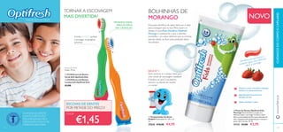 117116
ቢ
ባ
ቢ
ባ
ቢ Temporizador de Areia
Dolphin Dimensões: 8 x 7,8 x 1,5
cm.
27638 €10,00 €4,95
ባ Pasta de Dentes Optifresh Kids -
Morango Pasta dentíﬁrca em gel com
delicioso sabor a morango. Contém a dose
diária recomendada de ﬂúor para dentição de
leite. Limpeza suave adequada para crianças a
partir dos 2-6 anos. 50 ml.
31133 €4,00 €2,95
BOLHINHAS DE
MORANGO
Esta pasta dentífrica de sabor delicioso é ideal
para conseguir que os seus ﬁlhos lavem os
dentes.A nova Pasta Dentífrica Optifresh
Morango é exatamente o que o dentista
aconselha – um sabor delicioso que as crianças
adoram aliado ao ﬂúor para proteção diária
dos dentes!
NOVO
DICA Nº 1:
CADA:
Dentífrico em gel fresco e
cintilante, agora com delicioso
sabor a morango
Previne as cáries e fortalece a dentição
deﬁnitiva em desenvolvimento
Especialmente formulado para
dentição de leite
Ajuda a combater a placa
Fazendo sorrir as crianças
AS PASTAS DE DENTES
COM FLUORETO SÃO
RECOMENDADAS PELA
ASSOCIAÇÃO SUECA DE
MEDICINA DENTÁRIA.
TORNAR A ESCOVAGEM
MAIS DIVERTIDA!
TAMANHO IDEAL
PARA AS MÃOS
DAS CRIANÇAS!
Cerdas SUAVES ajudam
a proteger as gengivas
sensíveis
Dois minutos é o tempo ideal para
uma rotina de escovagem saudável.
E lembre-se que é necessário
escovar os dentes de manhã
e à noite!
ESCOVAS DE DENTES
POR METADE DO PREÇO!
www.oriﬂame.ptCUIDADOSDOCORPOECAPILARES
Escovas de Dentes
Comp.: 14 cm.
ቢ 23138 Escova de Dentes
Verde Soft Optifresh Kids
ባ 23136 Escova de Dentes
Laranja Soft Optifresh Kids
€3,00
€1,45
 