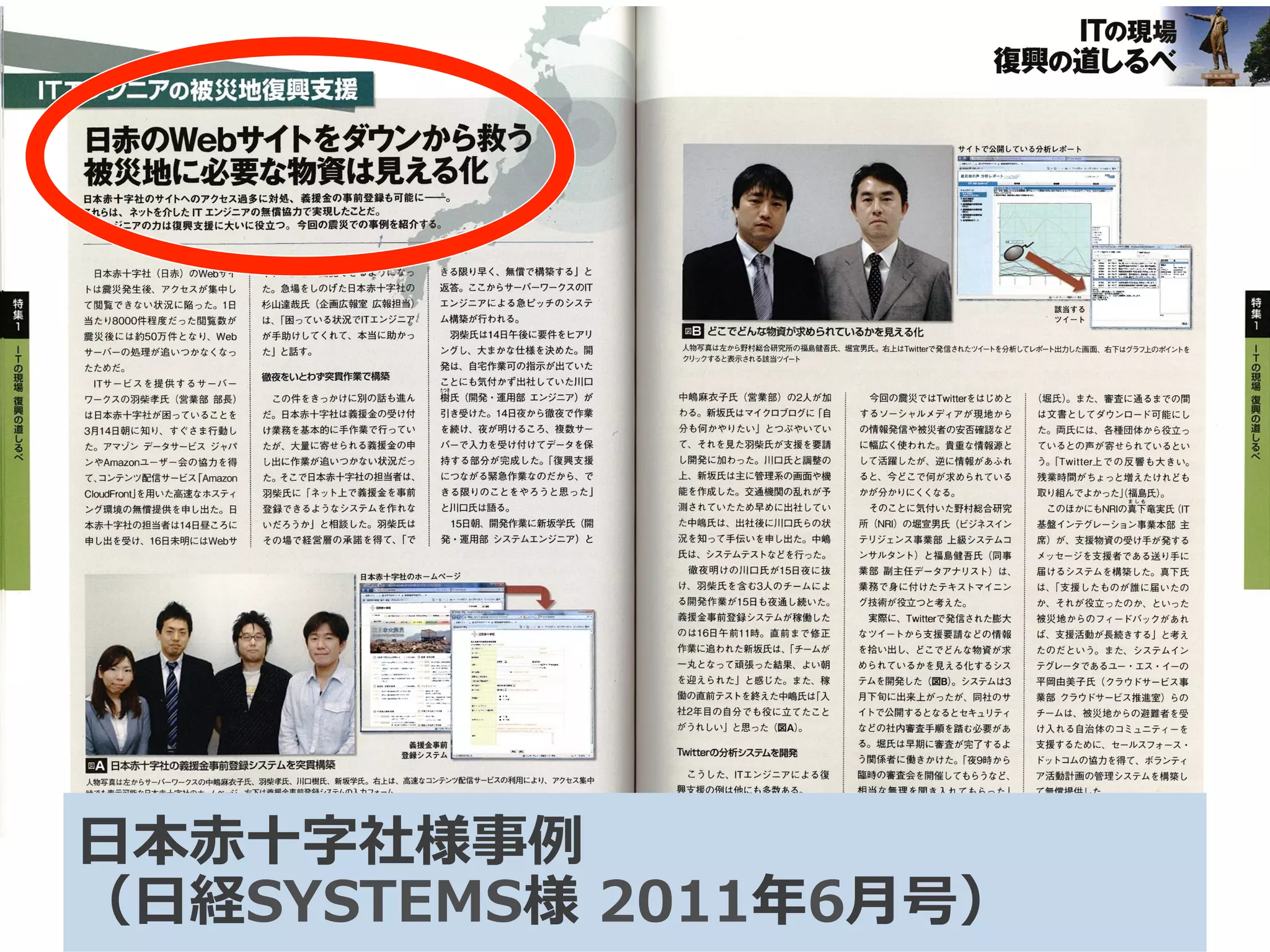 日赤のWebサイトをダウンから救う．
懲禦i鰯繧鷺乳剤i撚易化1翻、
これらは、ネットを介したITエンジニアの無慣協力で実現したことだ。　　　　．．／L』・．　．．’聾・：．噸鐸．
rrエンジニアの力は復興支援に大いに役立つ。今回の震災での事例を紹介す毒苛：li戸1　．払
　日本赤十字社（日赤）のWebサイ
トは震災発生後、アクセスが集中し
て閲覧できない状況に陥った。1日
当たり8000件程度だった閲覧数が
震災後には約50万件となり、Web
サーバーの処理が追いつかなくなっ
たためだ。
　ITサービスを提供するサーバー
ワークスの羽柴孝氏（営業部部長）
は日本赤十字社が困っていることを
3月14日朝に知り、すぐさま行動し
た。アマゾンデータサービスジャパ
ンやAmazonユーザー会の協力を得
て、コンテンツ配信サービス「Amaz㎝
CloudFmt」を用いた高速なボスティ
ング環境の無償提供を申し出た。日
本赤十字社の担当者は14日昼ころに
申し出を受け、16日未明にはWebサ
イト。正常。閲。。，。、，、講1。き。限，早、絹。構築。。、、
た。急場をしのげた日本赤十字社訓1．
杉山達哉氏（企画広報室広報担当ア
は、「困っている状況で1丁エンジニア
が手助けしてくれて、本当に助かっ
た」と話す。
徹夜をいとわず突貫作業で構築
　この件をきっかけに別の話も進ん
だ。日本赤十字社は義援金の受け付
け業務を基本的に手作業で行ってい
たが、大量に寄せられる義援金の申
し出に作業が追いつかない状況だっ
た。そこで日本赤十字社の担当者は、
羽柴氏に「ネット上で義援金を事前
登録できるようなシステムを作れな
いだろうか」と相談した。羽柴氏は
その場で経営層の承諾を得て、「で
　返答。ここからサーバーワークスのIT
　エンジニアによる急ピッチのシステ
　ム構築が行われる。
　　羽柴氏は14日午後に要件をヒアリ
　ングし、大まかな仕様を決めた。開
　発は、自宅作業可の指示が出ていた
　ことにも気付かず出社していた川口
…覇氏（開発・運用部エンジニア）が
　引き受けた。14日夜から徹夜で作業
　を続け、夜が明けるころ、複数サー
　バーで入力を受け付けてデータを保
　持する部分が完成した。「復興支援
　につながる緊急作業なのだから、で
　きる限りのことをやろうと思った」
　と川口氏は語る。
　　15日朝、開発作業に新国学氏（開
　発・運用部システムエンジニア）と
日本赤十宇社のホームページ
團日本赤＋字社の盤金事薩録システムを突賄築
人物写真は左からサーパーワークスの中嶋麻衣子氏、羽柴孝氏．川ロ樹氏、新坂学氏。右上は、高速なコンテンツ配信サービスの利用により、アクセス集中
時でも表示可能な日本赤十字社のホームページ。右下は義援金事前登録システムの入力フォーム
40　　NIKKEI　SYSTEMS　2011．6
　　　　　　　　　lTの現
復興の道しるべ璽
サイトで公開している分析レポート
　　　　　　　　　　　　　　　　　　　　　　　　　　　　　　　　　　　　　　　ツイート
国どこでどんな物資が求められているかを見える化
人物写真は左から野村総合研究所の福島健吾氏、堀宣男氏。右上はTwitterで発信されたツイートを分析してレポート出力した画面、右下はグラフ上のポイントを
クリックすると妻示される該当ツイート
中嶋麻衣子氏（営業部）の2人が加
わる。新坂氏はマイクロブログに「自
分も何かやりたい」とつぶやいてい　1
て、それを見た羽柴氏が支援を要請
し開発に加わった。川熟手と調整の
上、新訓氏は主に管理系の画面や機
能を作成した。交通機関の乱れが予
測されていたため早めに出社してい
た中嶋氏は、出社後に川口氏らの状
況を知って手伝いを申し出た。中嶋
氏は、システムテストなどを行った。
　徹夜明けの同門氏が15日夜に抜
け、羽柴氏を含む3人のチームによ
る開発作業が15日も夜通し続いた。
義援金事前登録システムが稼働した
のは16日午前11時。直前まで修正
作業に追われた新坂氏は、「チームが
一丸となって頑張った結果、よい朝
を迎えられた」と感じた。また、稼
働の直前テストを終えた中嶋氏は「入
社2年目の自分でも役に立てたこと
がうれしい」と思った（図A）。
’rW㎞erの分析システムを開発
　こうした、ITエンジニアによる復
興支援の例は他にも多数ある。
　今回の震災ではTwitterをはじめと
するソーシャルメディアが現地から
の情報発信や被災者の安否確認など
に幅広く使われた。貴重な情報源と
して活躍したが、逆に情報があふれ
ると、今どこで何が求められている
かが分かりにくくなる。
　そのことに気付いた野村総合研究
所（NRI）の堀宣男氏（ビジネスイン
チりジェンス事業部上級システムコ
ンサルタント）と福島健吾氏（同事
業部副主任データアナリスト）は、
業務で身に付けたテキストマイニン
グ技術が役立っと考えた。
　実際に、Twitterで発信された膨大
なツイートから支援要請などの情報
を拾い出し、どこでどんな物資が求
められているかを見える化するシス
テムを開発した（図B）。システムは3
月下旬に出来上がったが、同社のサ
イトで公開するとなるとセキュリティ
などの社内審査手順を踏む必要があ
る。堀氏は早期に審査が完了するよ
う関係者に働きかけた。「夜9時から
臨時の審査会を開催してもらうなど、
相当な無理を聞き入れてもらった」　…
（堀氏）。また、審査に通るまでの問
は文書としてダウンロード可能にし
た。両氏には、各種団体から役立っ
ているとの声が寄せられているとい
う。「Twitter上での反響も大きい。
残業時間がちょっと増えたけれども
取り組んでよかった」（福島氏）。
　　　　　　　　　ましも　このほかにもNRIの真下竜実氏（IT
基盤インテグレーション事業本部主
席）が、支援物資の受け手が発する
メッセージを支援者である送り手に
届けるシステムを構築した。真下氏
は、「支援したものが誰に届いたの
か、それが役立ったのか、といった
被災地からのフィードバックがあれ
ば、支援活動が長続きする」と考え
たのだという。また、システムイン
テグレータであるユー・エス・イーの
平岡由美子氏（クラウドサービス事
業部クラウドサービス推進室）らの
チームは、被災地からの避難者を受
け入れる自治体のコミュニティーを
支援するために、セールスフォース・
ドットコムの協力を得て、ボランティ
ア活動計画の管理システムを構築し
て無償提供した。
NIKKEI　SYS丁EMS　2Q11．6　　　41
⽇日本⾚赤⼗十字社様事例例
（⽇日経SYSTEMS様  2011年年6⽉月号）
 
