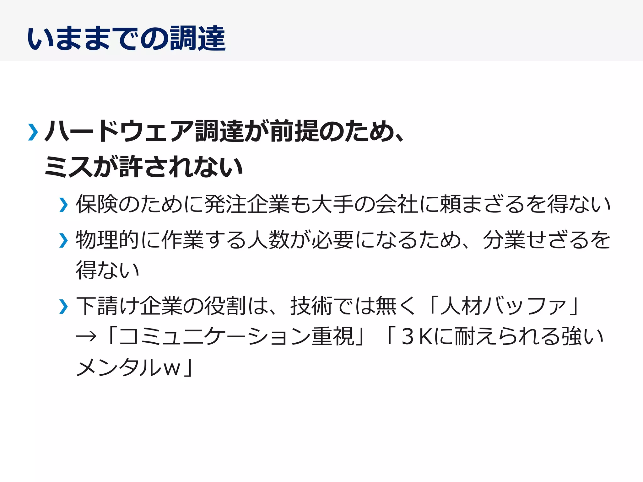 いままでの調達
ハードウェア調達が前提のため、
ミスが許されない
保険のために発注企業も⼤大⼿手の会社に頼まざるを得ない
物理理的に作業する⼈人数が必要になるため、分業せざるを
得ない
下請け企業の役割は、技術では無く「⼈人材バッファ」
→「コミュニケーション重視」「３Kに耐えられる強い
メンタルｗ」
 