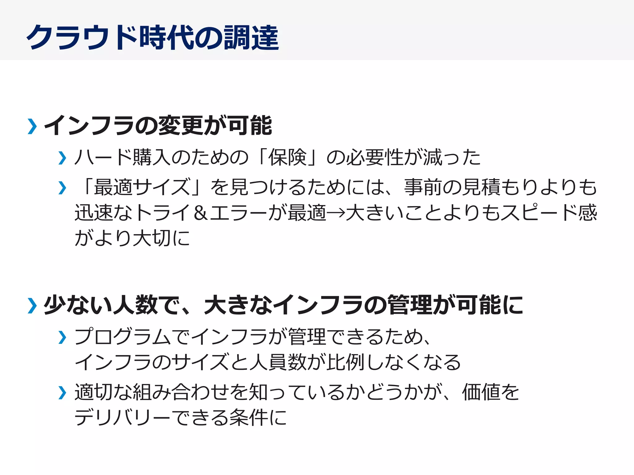 クラウド時代の調達
インフラの変更更が可能
ハード購⼊入のための「保険」の必要性が減った
「最適サイズ」を⾒見見つけるためには、事前の⾒見見積もりよりも
迅速なトライ＆エラーが最適→⼤大きいことよりもスピード感
がより⼤大切切に
少ない⼈人数で、⼤大きなインフラの管理理が可能に
プログラムでインフラが管理理できるため、
インフラのサイズと⼈人員数が⽐比例例しなくなる
適切切な組み合わせを知っているかどうかが、価値を
デリバリーできる条件に
 
