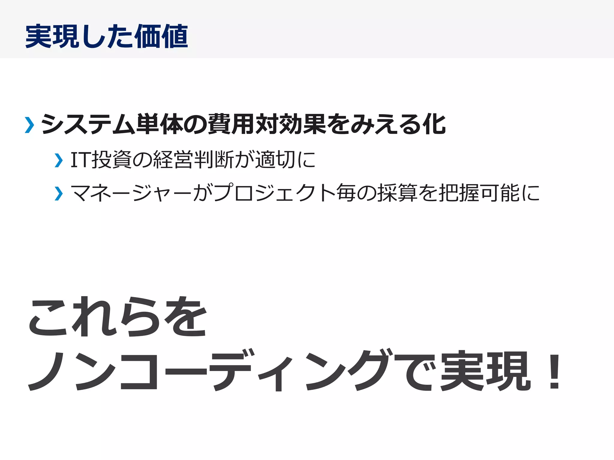 実現した価値
システム単体の費⽤用対効果をみえる化
IT投資の経営判断が適切切に
マネージャーがプロジェクト毎の採算を把握可能に
これらを	
  
ノンコーディングで実現！
 