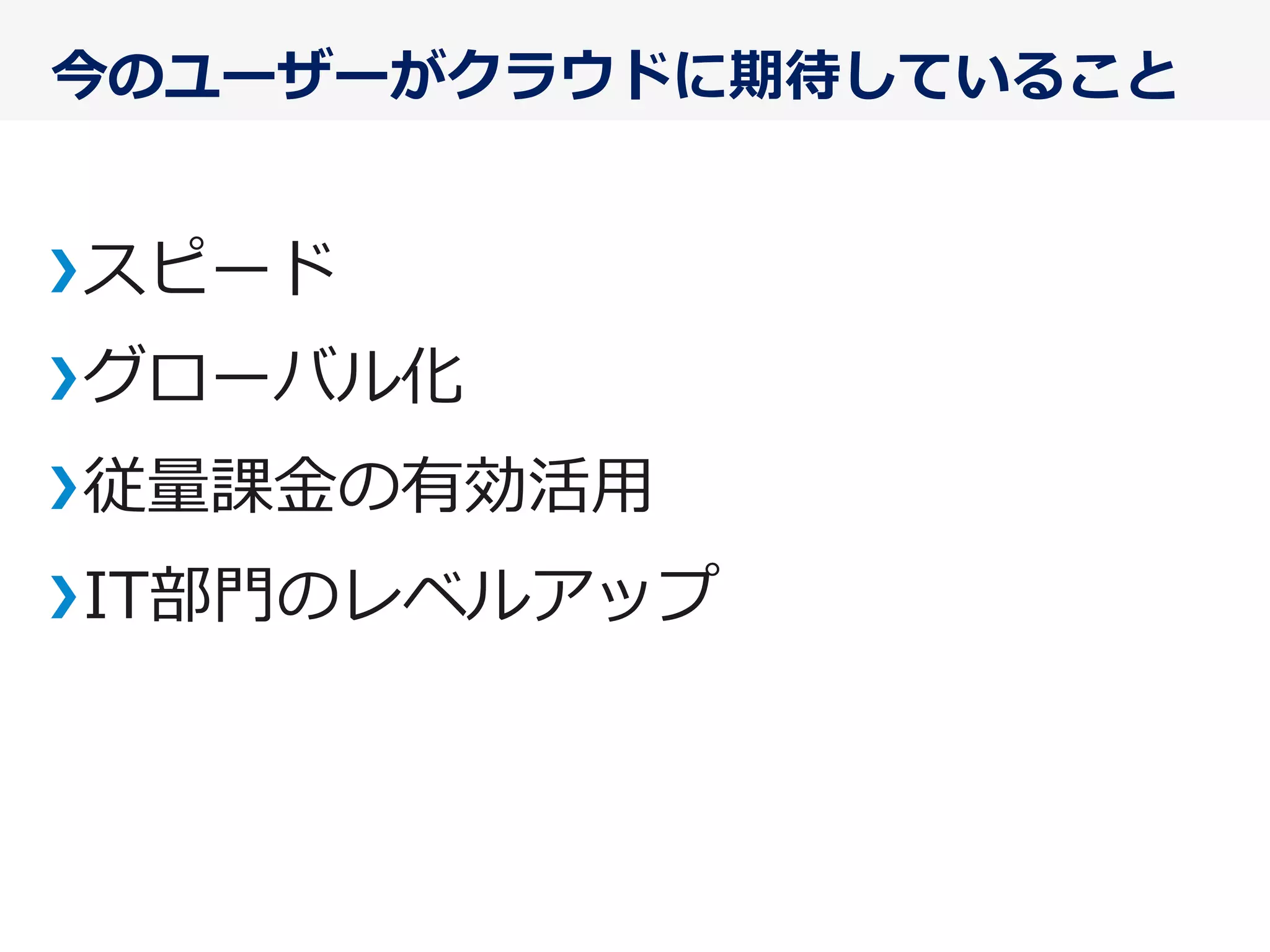 今のユーザーがクラウドに期待していること
スピード
グローバル化
従量量課⾦金金の有効活⽤用
IT部⾨門のレベルアップ
 