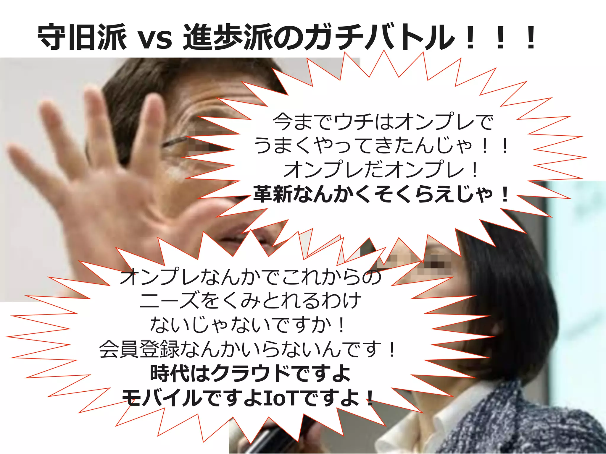 守旧派  vs  進歩派のガチバトル！！！
今までウチはオンプレで	
  
うまくやってきたんじゃ！！	
  
オンプレだオンプレ！	
  
⾰革新なんかくそくらえじゃ！	
  
オンプレなんかでこれからの
ニーズをくみとれるわけ
ないじゃないですか！
会員登録なんかいらないんです！
時代はクラウドですよ
モバイルですよIoTですよ！
 