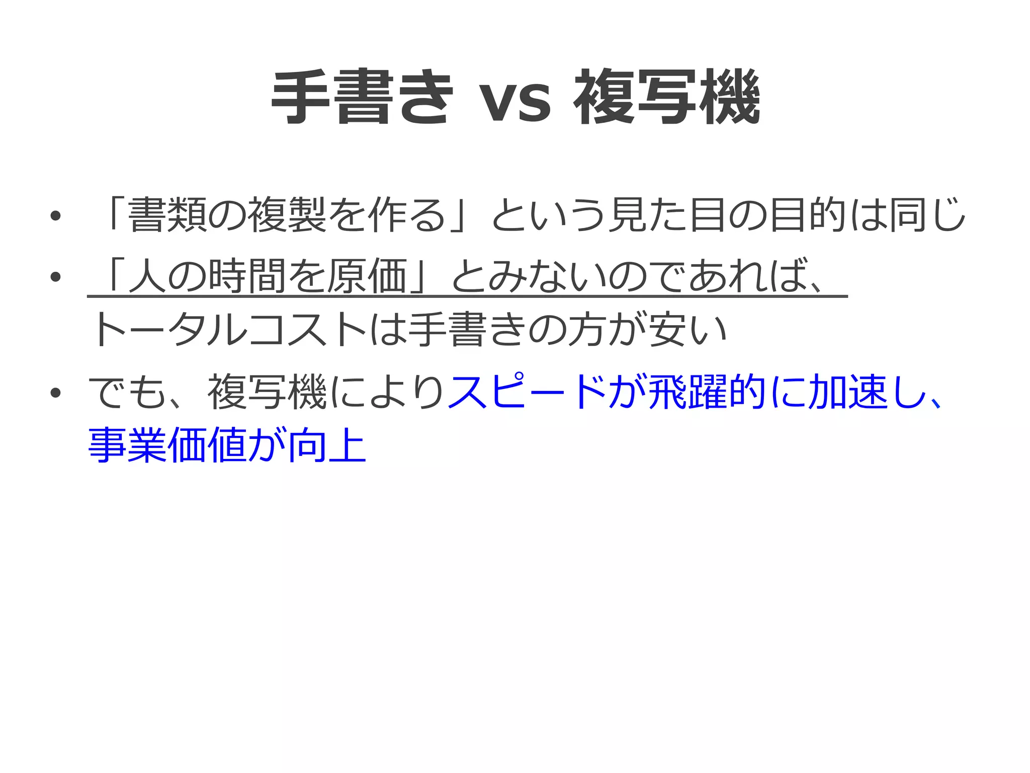 ⼿手書き  vs  複写機
•  「書類の複製を作る」という⾒見見た⽬目の⽬目的は同じ
•  「⼈人の時間を原価」とみないのであれば、
トータルコストは⼿手書きの⽅方が安い
•  でも、複写機によりスピードが⾶飛躍的に加速し、
事業価値が向上
 