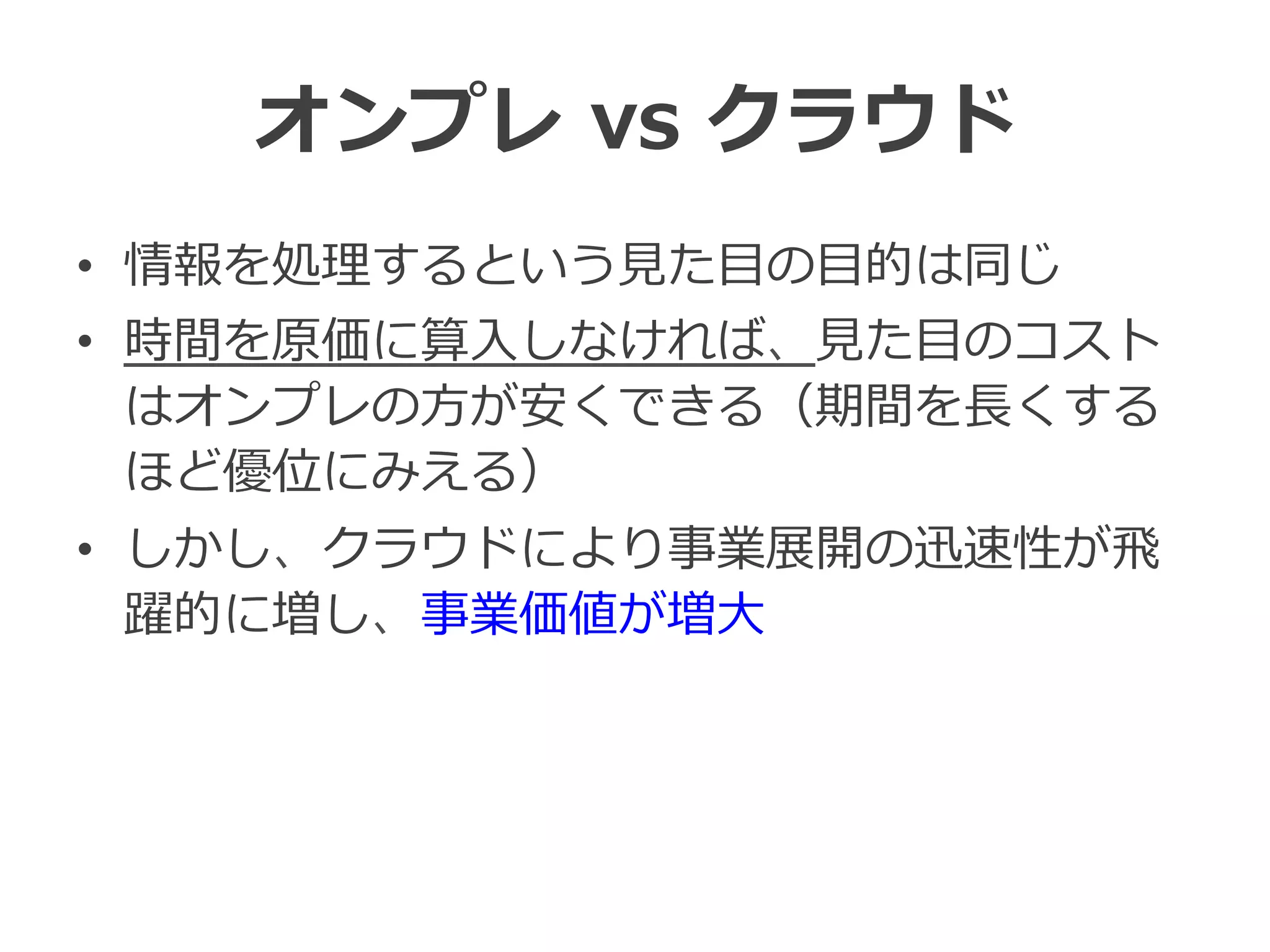 オンプレ  vs  クラウド
•  情報を処理理するという⾒見見た⽬目の⽬目的は同じ
•  時間を原価に算⼊入しなければ、⾒見見た⽬目のコスト
はオンプレの⽅方が安くできる（期間を⻑⾧長くする
ほど優位にみえる）
•  しかし、クラウドにより事業展開の迅速性が⾶飛
躍的に増し、事業価値が増⼤大
 