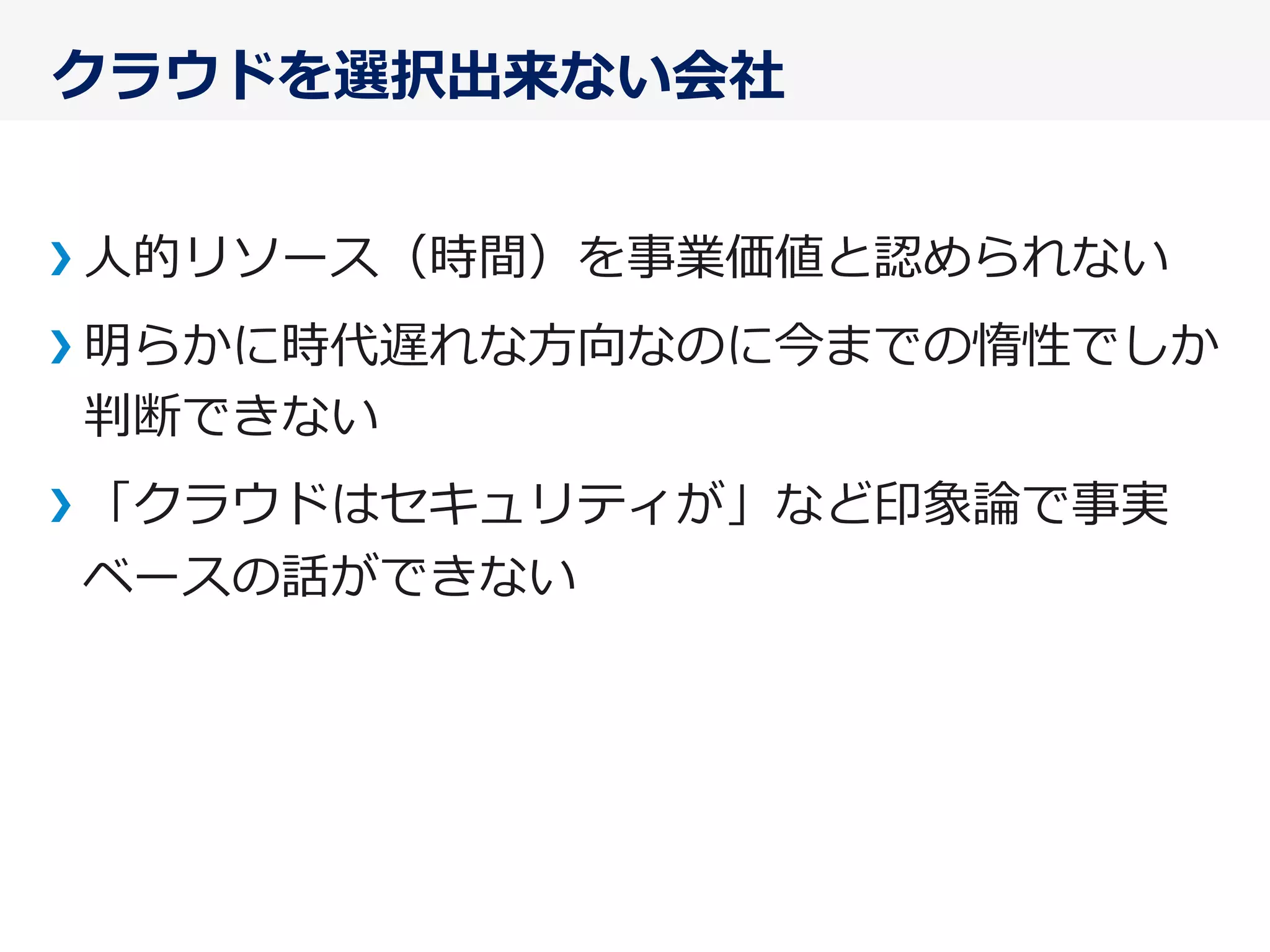 クラウドを選択出来ない会社
⼈人的リソース（時間）を事業価値と認められない
明らかに時代遅れな⽅方向なのに今までの惰性でしか
判断できない
「クラウドはセキュリティが」など印象論論で事実
ベースの話ができない
 
