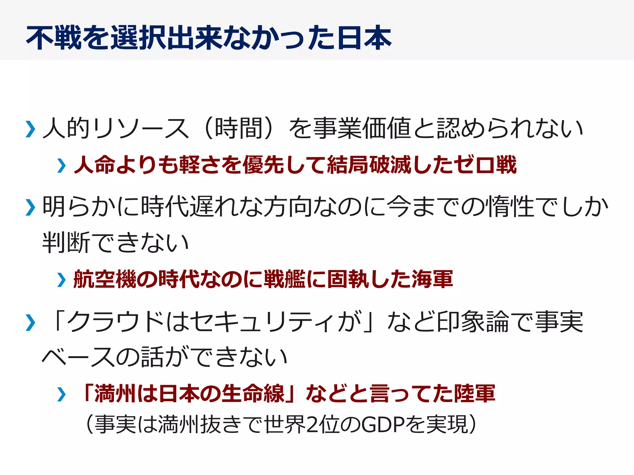 不不戦を選択出来なかった⽇日本
⼈人的リソース（時間）を事業価値と認められない
⼈人命よりも軽さを優先して結局破滅したゼロ戦
明らかに時代遅れな⽅方向なのに今までの惰性でしか
判断できない
航空機の時代なのに戦艦に固執した海軍
「クラウドはセキュリティが」など印象論論で事実
ベースの話ができない
「満州は⽇日本の⽣生命線」などと⾔言ってた陸陸軍
（事実は満州抜きで世界2位のGDPを実現）
 
