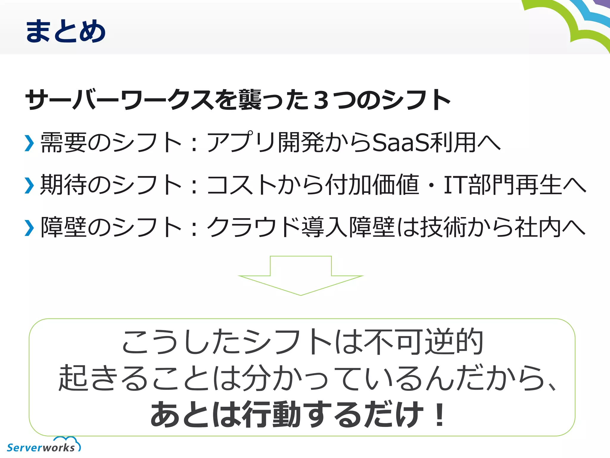 まとめ
サーバーワークスを襲った３つのシフト
需要のシフト：アプリ開発からSaaS利利⽤用へ
期待のシフト：コストから付加価値・IT部⾨門再⽣生へ
障壁のシフト：クラウド導⼊入障壁は技術から社内へ
こうしたシフトは不不可逆的	
  
起きることは分かっているんだから、
あとは⾏行行動するだけ！
 