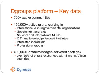 Dgroups platform – Key data
 700+ active communities
 150,000+ active users, working in
 International & intergovernmen...