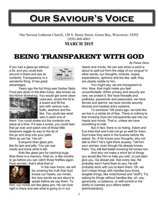 1
Our Saviour Lutheran Church, 120 S. Henry Street, Green Bay, Wisconsin, 54302
(920) 468-4065
MARCH 2015
BEING TRANSPARENT WITH GOD
By Pastor Dave
If you had a glass jar without
a lid, and you could look
around in there and see its
contents. Transparency is a
wonderful thing. It has great
advantages.
Years ago the hot thing was Gerber Baby
Food jars down in the Man-Cave, also known as
the Home Workshop. You would get some clean
used jars, screw the lid to
a board and fill the
jars with various nuts,
bolts, washers and the
like. You could see what
was in each one of
them. You could shake out the contents one
piece at a time. If it was a screw, you could lean
that jar over and watch one of those little
fasteners wiggle its way to the lip of
the jar and drop into your palm.
Slick as can be. Yes sir!
Everyone likes glass jars,
like for jam and jelly. You can see
inside and know what is left.
Kids like glass jars for catching bugs.
Now there is a memory. Hold on, a few months
to go before you can catch those fireflies again.
Pure wonder, that’s what that is!
In the near future, we will
be covering the truth that God
knows our hearts, our minds,
the very words we are about to
speak before we say them. To
Him, our minds are like glass jars. He can look
right in there and see what is going on in our
hearts and minds. He can see when a word is
about to spill out from the edge of our tongue! In
other words, our thoughts, motives, hopes,
expectations, opinions and the like, well, they
are clearly visible to him.
You might say, we are transparent to
Him. Now, that might make you feel
uncomfortable. When privacy and security are
rare, we protect it. We have firewalls and
padlocks; passwords and passcodes; we have
fences and alarms; we have remote security
devices and keyless entry systems.
To someone 100 years ago, we look like
we live in a whole lot of fear. There is nothing to
fear knowing God can transparently see into our
hearts and minds. That is, unless we have
something to hide.
But in fact, there is no hiding. Adam and
Eve tried that and it did not go so well for them.
God knew they were in the bushes before He
asked. So, if He knows your thoughts, why not
talk to Him? He’s right there anyway. Tell him
your worries, even though He already knows
them. You will feel better knowing He knows too.
And why not make a short list of things
you would like Him to help you with, or just plain
give you. Go ahead ask. Ask every day. He
probably won’t hand them to you, He will
probably work with you to learn them. Oh, we
don’t mean things with handles [you know,
tangible things, like motorhomes and “stuff”]. Try
asking for things without handles like, oh, say,
generosity, or patience, or self-control or the
ability to oversee your affairs better
[administration].
Our Saviour’s Voice
 