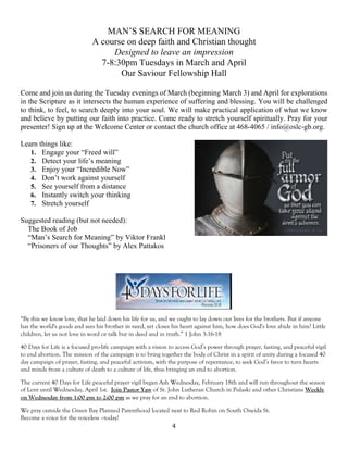 4
MAN’S SEARCH FOR MEANING
A course on deep faith and Christian thought
Designed to leave an impression
7-8:30pm Tuesdays in March and April
Our Saviour Fellowship Hall
Come and join us during the Tuesday evenings of March (beginning March 3) and April for explorations
in the Scripture as it intersects the human experience of suffering and blessing. You will be challenged
to think, to feel, to search deeply into your soul. We will make practical application of what we know
and believe by putting our faith into practice. Come ready to stretch yourself spiritually. Pray for your
presenter! Sign up at the Welcome Center or contact the church office at 468-4065 / info@oslc-gb.org.
Learn things like:
1. Engage your “Freed will”
2. Detect your life’s meaning
3. Enjoy your “Incredible Now”
4. Don’t work against yourself
5. See yourself from a distance
6. Instantly switch your thinking
7. Stretch yourself
Suggested reading (but not needed):
The Book of Job
“Man’s Search for Meaning” by Viktor Frankl
“Prisoners of our Thoughts” by Alex Pattakos
“By this we know love, that he laid down his life for us, and we ought to lay down our lives for the brothers. But if anyone
has the world's goods and sees his brother in need, yet closes his heart against him, how does God's love abide in him? Little
children, let us not love in word or talk but in deed and in truth.” 1 John 3:16-18
40 Days for Life is a focused pro-life campaign with a vision to access God’s power through prayer, fasting, and peaceful vigil
to end abortion. The mission of the campaign is to bring together the body of Christ in a spirit of unity during a focused 40
day campaign of prayer, fasting, and peaceful activism, with the purpose of repentance, to seek God’s favor to turn hearts
and minds from a culture of death to a culture of life, thus bringing an end to abortion.
The current 40 Days for Life peaceful prayer vigil began Ash Wednesday, February 18th and will run throughout the season
of Lent until Wednesday, April 1st. Join Pastor Yaw of St. John Lutheran Church in Pulaski and other Christians Weekly
on Wednesday from 1:00 pm to 2:00 pm as we pray for an end to abortion.
We pray outside the Green Bay Planned Parenthood located next to Red Robin on South Oneida St.
Become a voice for the voiceless –today!
 