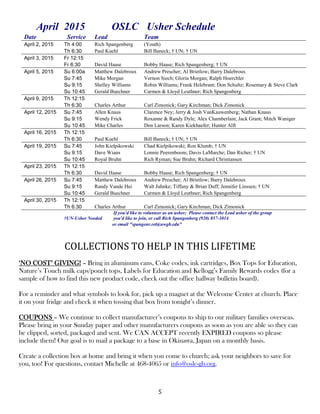 5
April 2015 OSLC Usher Schedule
Date Service Lead Team
April 2, 2015 Th 4:00 Rich Spangenberg (Youth)
Th 6:30 Paul Kuehl Bill Baneck; † UN; † UN
April 3, 2015 Fr 12:15
Fr 6:30 David Haase Bobby Haase; Rich Spangenberg; † UN
April 5, 2015 Su 6:00a Matthew Dalebroux Andrew Prescher; Al Brietlow; Barry Dalebroux
Su 7:45 Mike Morgan Vernon Siech; Gloria Morgan; Ralph Hoerchler
Su 9:15 Shelley Williams Robin Williams; Frank Helebrant; Don Schultz; Rosemary & Steve Clark
Su 10:45 Gerald Buechner Carmen & Lloyd Leuthner; Rich Spangenberg
April 9, 2015 Th 12:15
Th 6:30 Charles Arthur Carl Zimonick; Gary Kirchman; Dick Zimonick
April 12, 2015 Su 7:45 Allen Knaus Clarence Ney; Jerry & Josh VanKauwenberg; Nathan Knaus
Su 9:15 Wendy Frick Roxanne & Randy Dyle; Alex Chamberlain; Jack Grant; Mitch Waniger
Su 10:45 Mike Charles Don Larson; Karen Kiekhaefer; Hunter Alft
April 16, 2015 Th 12:15
Th 6:30 Paul Kuehl Bill Baneck; † UN; † UN
April 19, 2015 Su 7:45 John Kielpikowski Chad Kielpikowski; Ron Klumb; † UN
Su 9:15 Dave Wians Lonnie Peerenboom; Davis LaMarche; Dan Richer; † UN
Su 10:45 Royal Bruhn Rich Ryman; Sue Bruhn; Richard Christiansen
April 23, 2015 Th 12:15
Th 6:30 David Haase Bobby Haase; Rich Spangenberg; † UN
April 26, 2015 Su 7:45 Matthew Dalebroux Andrew Prescher; Al Brietlow; Barry Dalebroux
Su 9:15 Randy Vande Hei Walt Juhnke; Tiffany & Brian Duff; Jennifer Linssen; † UN
Su 10:45 Gerald Buechner Carmen & Lloyd Leuthner; Rich Spangenberg
April 30, 2015 Th 12:15
Th 6:30 Charles Arthur Carl Zimonick; Gary Kirchman; Dick Zimonick
†UN-Usher Needed
If you'd like to volunteer as an usher; Please contact the Lead usher of the group
you'd like to join, or call Rich Spangenberg (920) 857-3014
or email "spangenr.ret@uwgb.edu"
COLLECTIONS TO HELP IN THIS LIFETIME
‘NO COST’ GIVING! – Bring in aluminum cans, Coke codes, ink cartridges, Box Tops for Education,
Nature’s Touch milk caps/pouch tops, Labels for Education and Kellogg’s Family Rewards codes (for a
sample of how to find this new product code, check out the office hallway bulletin board).
For a reminder and what symbols to look for, pick up a magnet at the Welcome Center at church. Place
it on your fridge and check it when tossing that box from tonight’s dinner.
COUPONS – We continue to collect manufacturer’s coupons to ship to our military families overseas.
Please bring in your Sunday paper and other manufacturers coupons as soon as you are able so they can
be clipped, sorted, packaged and sent. We CAN ACCEPT recently EXPIRED coupons so please
include them! Our goal is to mail a package to a base in Okinawa, Japan on a monthly basis.
Create a collection box at home and bring it when you come to church; ask your neighbors to save for
you, too! For questions, contact Michelle at 468-4065 or info@oslc-gb.org.
 