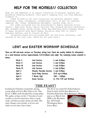 6
HELP FOR THE HOMELESS COLLECTION
Help for the Homeless is an annual collection of personal hygiene and
household cleaning products. This year’s campaign will run from February
22-March 15.
Items focused on for this collection are personal hygiene items
(deodorant, soap, toothpaste, toothbrushes, etc.) as well as cleaning
supplies (Mr. Clean, dishwashing detergent, laundry soap, etc.)
All items collected will be distributed to Family Services Crisis
Center / Open Door Youth, Family Services TLP, Forward Service Corporation
SHP, Freedom House, Golden House, Green Bay McKinney Vento Program, House
of Hope, Salvation Army Basic Needs, Salvation Army TLP, St John’s
Homeless Shelter, and St Vincent De Paul.
Collection boxes will be placed near the 2nd floor elevators, just
outside of the coat room. Thank you for your help!!
LENT and EASTER WORSHIP SCHEDULE
There are NO mid-week services on Thursdays during Lent. Check the weekly bulletin for information
on a meal between services (approximately 4:45-6:20pm) each night. The remaining Lenten schedule is
below:
March 4 Lent Services 4 and 6:40pm
March 11 Lent Services 4 and 6:30pm
March 18 Lent Services 4 and 6:30pm
March 25 Lent Services 4 and 6:30pm
April 2 Maundy Thursday Services 4 and 6:30pm
April 3 Good Friday Services 12:15 and 6:30pm
April 3 7 Words Vigil 1:00 – 3:00pm
April 5 Easter Services 6, 7:45, 9:15 and 10:45am
‘THE FEAST’!
Looking for Christian community among
young adults in Green Bay? Join us for ‘The
Feast’, a Bible study designed for young adults.
We gather at 6pm on the 1st
Tuesday of each
month at a local restaurant to share a meal,
study, and discuss topics about our faith. The
topic changes each month, so if you can't
make it every time, that is okay.
The Feast was started by Faith Lutheran
Church and is led by their Director of
Christian Education, Kyla Rodriguez. Plan to
join us on March 3rd,
6PM, at St. Brendan's
Inn (234 South
Washington Street,
Green Bay).
 