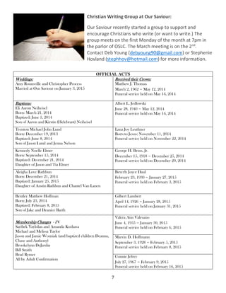 7
Christian Writing Group at Our Saviour:
Our Saviour recently started a group to support and
encourage Christians who write (or want to write.) The
group meets on the first Monday of the month at 7pm in
the parlor of OSLC. The March meeting is on the 2nd
.
Contact Deb Young (debyoung90@gmail.com) or Stephenie
Hovland (stephhov@hotmail.com) for more information.
OFFICIAL ACTS
Weddings:
Amy Rounsville and Christopher Process
Married at Our Saviour on January 3, 2015
Received their Crown:
Matthew J. Thomas
March 2, 1962 ~ May 12, 2014
Funeral service held on May 16, 2014
Baptisms:
Eli Aaron Neiheisel
Born: March 21, 2014
Baptized: June 1, 2014
Son of Aaron and Kirstin (Helebrant) Neiheisel
Albert L. Jedlowski
June 28, 1940 ~ May 12, 2014
Funeral service held on May 16, 2014
Trenton Michael John Lund
Born: December 19, 2013
Baptized: June 8, 2014
Son of Jason Lund and Jenna Nelson
Lana Joy Leuthner
Born to Jesus: November 11, 2014
Funeral service held on November 22, 2014
Kennedy Noelle Elmer
Born: September 15, 2014
Baptized: December 21, 2014
Daughter of Jason and Tia Elmer
George H. Bruss, Jr.
December 15, 1918 ~ December 25, 2014
Funeral service held on December 29, 2014
Aleigha Love Rathbun
Born: December 21, 2014
Baptized: January 25, 2015
Daughter of Austin Rathbun and Chantel Van Lanen
Beverly Joyce Daul
February 23, 1930 ~ January 27, 2015
Funeral service held on February 3, 2015
Bentley Matthew Hoffman
Born: July 23, 2014
Baptized: February 8, 2015
Son of Jake and Deanice Barth
Gilbert Lambert
April 14, 1926 ~ January 28, 2015
Funeral service held on January 31, 2015
Membership Changes - IN
Saribek Yaylolan and Amanda Kushava
Michael and Melissa Taylor
Jason and Jamie Wozniak (and baptized children Deanna,
Chase and Anthony)
Brookelynn DeJardin
Bill Smith
Brad Rymer
All by Adult Confirmation
Valera Ann Valesano
June 4, 1935 ~ January 30, 2015
Funeral service held on February 6, 2015
Marvin D. Hoffmann
September 3, 1928 ~ February 5, 2015
Funeral service held on February 8, 2015
Connie Jefrey
July 27, 1967 ~ February 9, 2015
Funeral service held on February 16, 2015
 