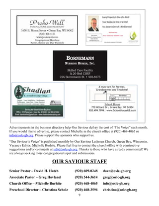9
Advertisements in the business directory help Our Saviour defray the cost of ‘The Voice” each month.
If you would like to advertise, please contact Michelle in the church office at (920) 468-4065 or
info@oslc-gb.org. Please support the sponsors who support us.
“Our Saviour’s Voice” is published monthly by Our Saviour Lutheran Church, Green Bay, Wisconsin.
Vacancy Editor, Michelle Burhite. Please feel free to contact the church office with constructive
suggestions and/or comments at info@oslc-gb.org. Thanks to those who have already commented! We
are always seeking more congregational input and submissions.
OUR SAVIOUR STAFF
Senior Pastor – David H. Hatch (920) 609-0248 dave@oslc-gb.org
Associate Pastor – Greg Hovland (920) 544-3614 greg@oslc-gb.org
Church Office – Michelle Burhite (920) 468-4065 info@oslc-gb.org
Preschool Director – Christina Scholz (920) 468-3596 christina@oslc-gb.org
 