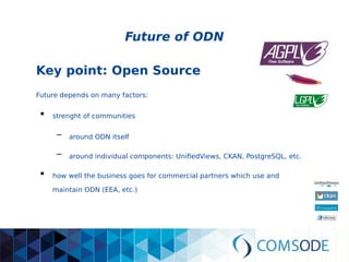 Future of ODN
Key point: Open Source
Future depends on many factors:
●
strenght of communities
– around ODN itself
– around individual components: UnifiedViews, CKAN, PostgreSQL, etc.
●
how well the business goes for commercial partners which use and
maintain ODN (EEA, etc.)
 