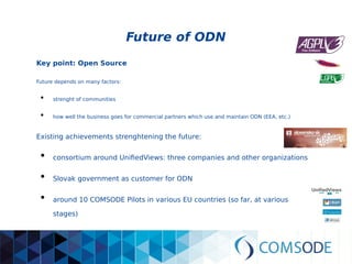 Future of ODN
Key point: Open Source
Future depends on many factors:
●
strenght of communities
●
how well the business goes for commercial partners which use and maintain ODN (EEA, etc.)
Existing achievements strenghtening the future:
●
consortium around UnifiedViews: three companies and other organizations
●
Slovak government as customer for ODN
●
around 10 COMSODE Pilots in various EU countries
(so far, at various stages)
 