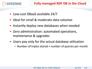 • Low-cost DBaaS available 24/7
• Ideal for small & moderate data volumes
• Instantly deploy new databases when needed
• Zero administration: automated operations,
maintenance & upgrades
• Users pay only for the actual database utilisation
– Number of triples stored + number of queries per month
Fully managed RDF DB in the Cloud
#10RDF DBaaS with S4 / AKSW Colloquium Apr 2015
 