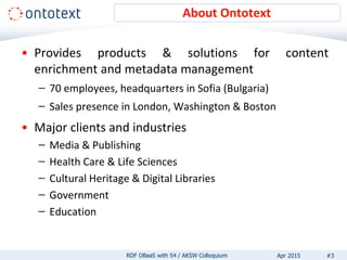 About Ontotext
• Provides products & solutions for content
enrichment and metadata management
– 70 employees, headquarters in Sofia (Bulgaria)
– Sales presence in London, Washington & Boston
• Major clients and industries
– Media & Publishing
– Health Care & Life Sciences
– Cultural Heritage & Digital Libraries
– Government
– Education
#3RDF DBaaS with S4 / AKSW Colloquium Apr 2015
 